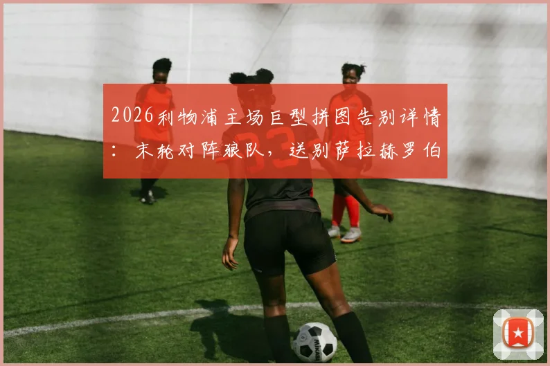 2026利物浦主场巨型拼图告别详情：末轮对阵狼队，送别萨拉赫罗伯逊全流程与离队原因解析