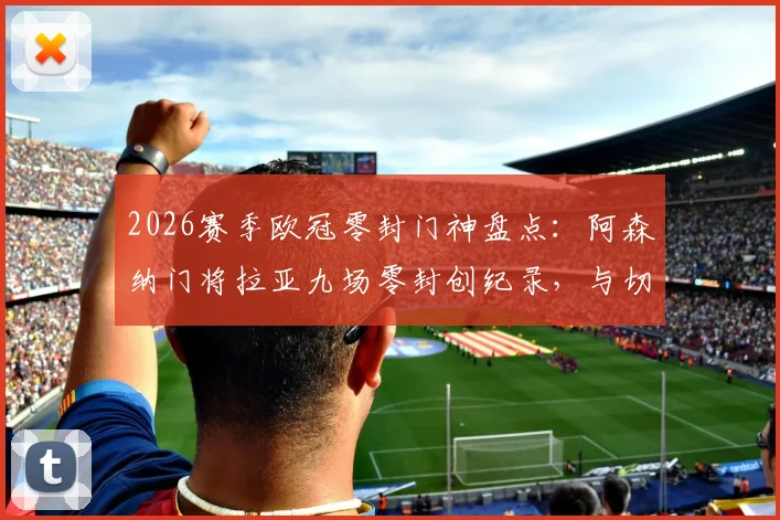 2026赛季欧冠零封门神盘点：阿森纳门将拉亚九场零封创纪录，与切赫等传奇并肩的英伦荣耀