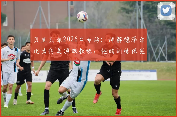 贝里瓦尔2026年专访:详解德泽尔比为何是顶级教练,他的训练课究竟有趣在哪里