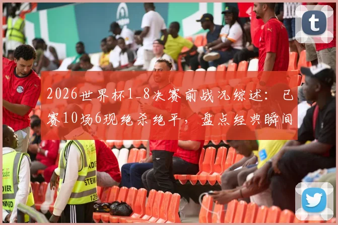 2026世界杯1_8决赛前战况综述：已赛10场6现绝杀绝平，盘点经典瞬间与数据