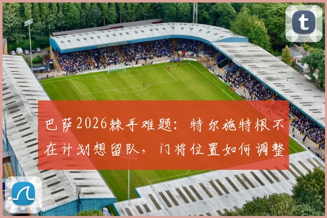 巴萨2026棘手难题：特尔施特根不在计划想留队，门将位置如何调整？
