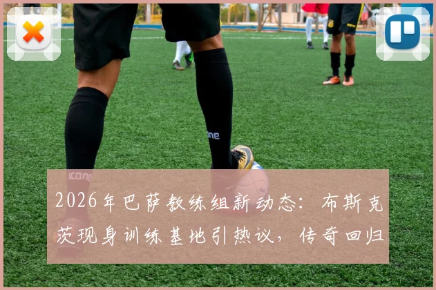 2026年巴萨教练组新动态:布斯克茨现身训练基地引热议,传奇回归能否复制球员时代辉煌?