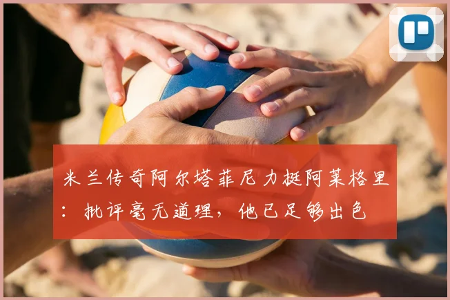 米兰传奇阿尔塔菲尼力挺阿莱格里:批评毫无道理,他已足够出色