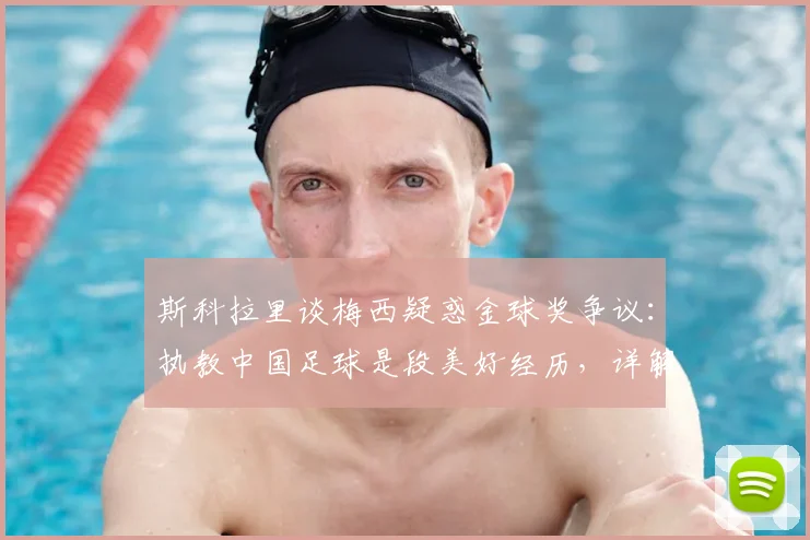 斯科拉里谈梅西疑惑金球奖争议：执教中国足球是段美好经历，详解C罗获选逻辑