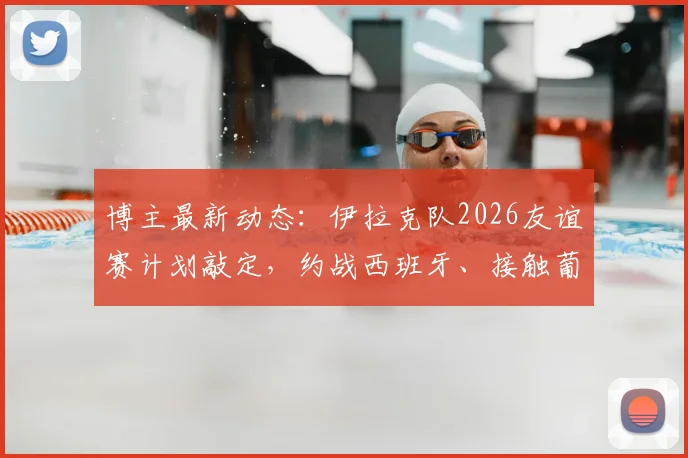 博主最新动态：伊拉克队2026友谊赛计划敲定，约战西班牙、接触葡萄牙，亚洲劲旅备战大动作