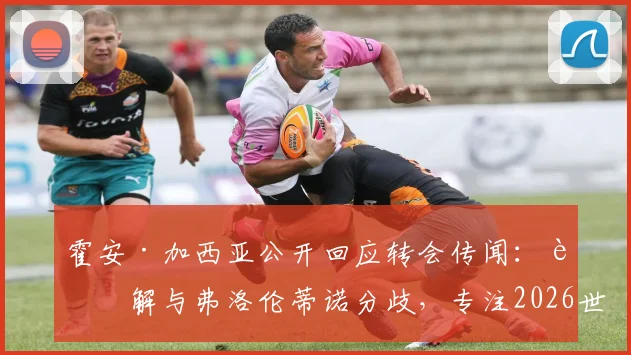 霍安·加西亚公开回应转会传闻：详解与弗洛伦蒂诺分歧，专注2026世界杯及萨莫拉奖争夺
