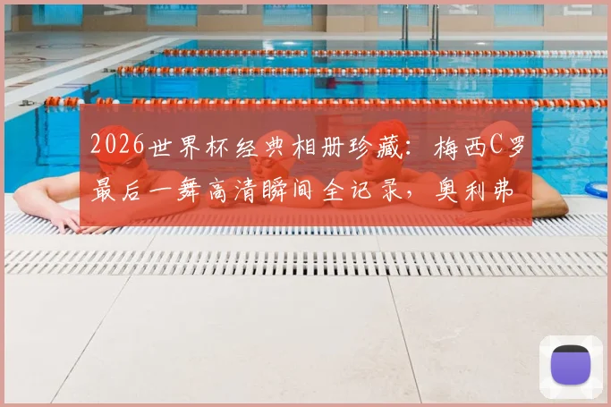 2026世界杯经典相册珍藏：梅西C罗最后一舞高清瞬间全记录，奥利弗强悍兽腰表现解析