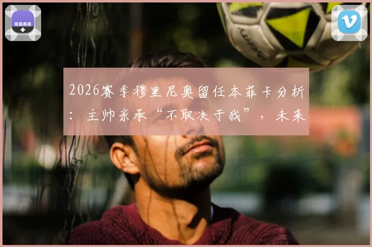 2026赛季穆里尼奥留任本菲卡分析：主帅亲承“不取决于我”，未来去向牵动球迷心