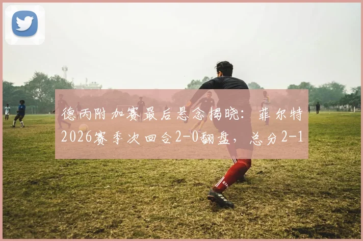 德丙附加赛最后悬念揭晓：菲尔特2026赛季次回合2-0翻盘，总分2-1力压埃森惊险保级全记录