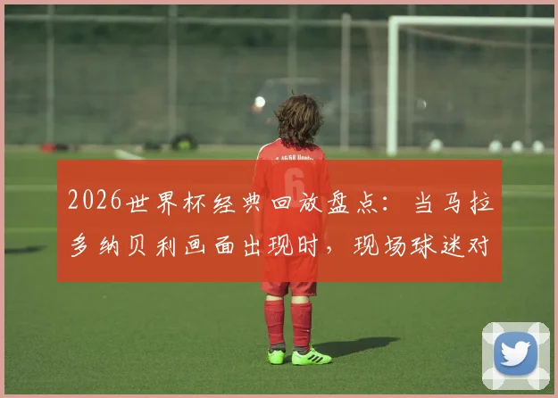 2026世界杯经典回放盘点：当马拉多纳贝利画面出现时，现场球迷对梅西出镜的反应究竟如何？