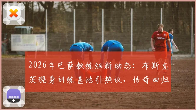 2026年巴萨教练组新动态：布斯克茨现身训练基地引热议，传奇回归能否复制球员时代辉煌？