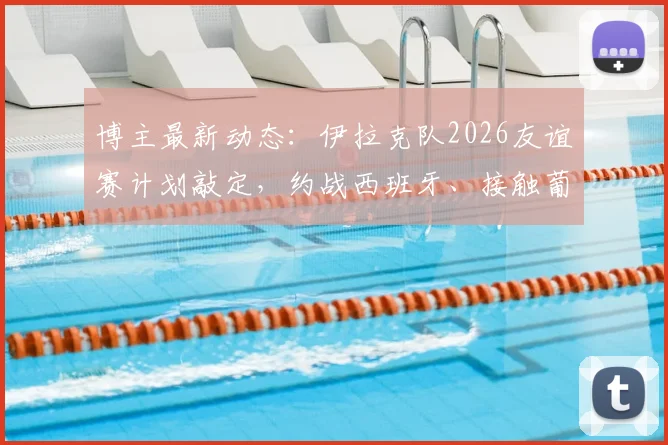 博主最新动态：伊拉克队2026友谊赛计划敲定，约战西班牙、接触葡萄牙，亚洲劲旅备战大动作