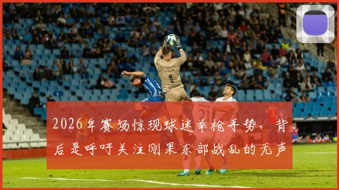 2026年赛场惊现球迷举枪手势，背后是呼吁关注刚果东部战乱的无声呐喊，深度解读体育与政治边界