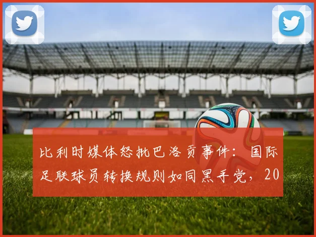 比利时媒体怒批巴洛贡事件：国际足联球员转换规则如同黑手党，2026年新规下如何避免争议