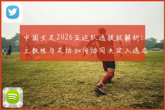 中国女足2026亚运队选拔权解析:主教练与足协如何协同决定入选名单,附选拔机制详细说明