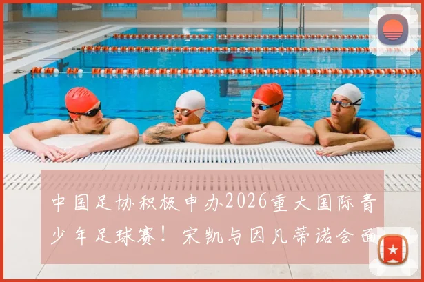 中国足协积极申办2026重大国际青少年足球赛！宋凯与因凡蒂诺会面释放关键信号，中国青训迎国际机遇